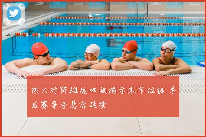 热火对阵雄鹿回放揭示末节拉锯 季后赛争夺悬念延续