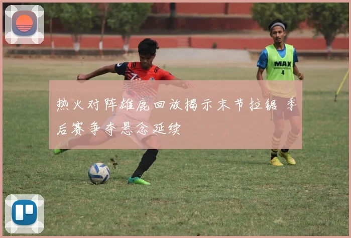 热火对阵雄鹿回放揭示末节拉锯 季后赛争夺悬念延续