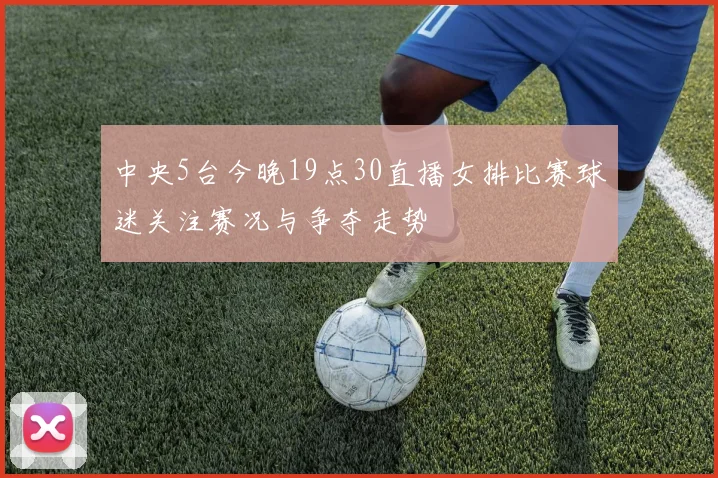 中央5台今晚19点30直播女排比赛球迷关注赛况与争夺走势