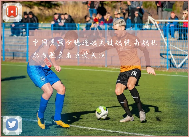 中国男篮今晚迎战关键战役 备战状态与胜负看点受关注