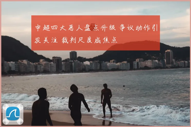 中超四大恶人盘点升级 争议动作引发关注 裁判尺度成焦点