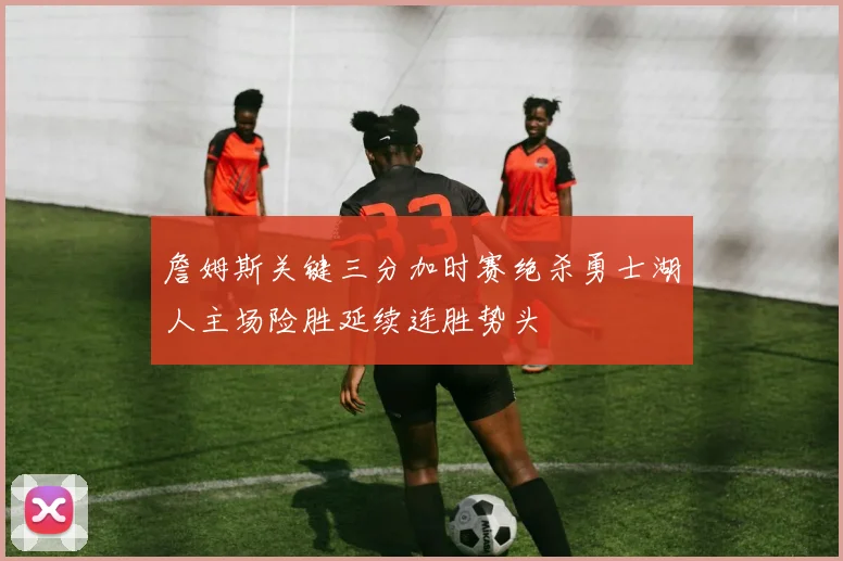 詹姆斯关键三分加时赛绝杀勇士湖人主场险胜延续连胜势头