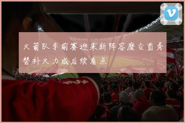 火箭队季前赛迎来新阵容磨合首秀替补火力成后续看点