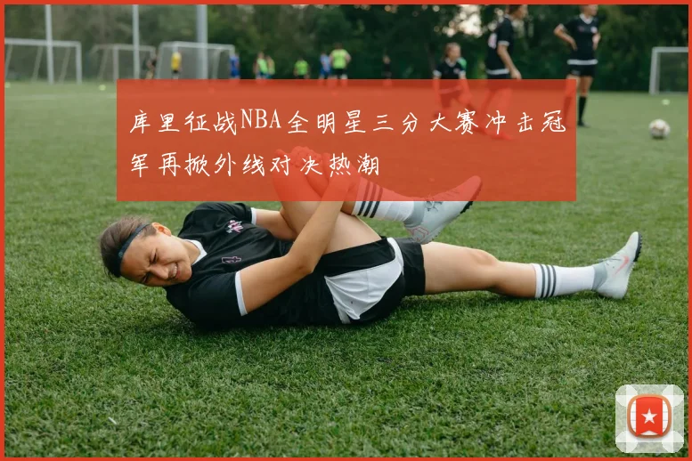 库里征战NBA全明星三分大赛冲击冠军再掀外线对决热潮