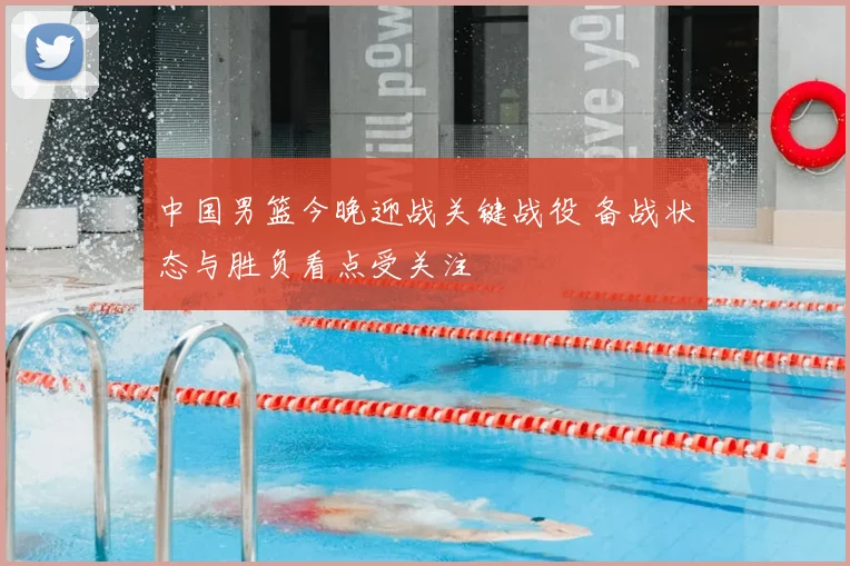 中国男篮今晚迎战关键战役 备战状态与胜负看点受关注