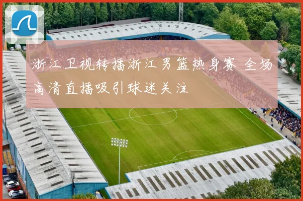 浙江卫视转播浙江男篮热身赛 全场高清直播吸引球迷关注