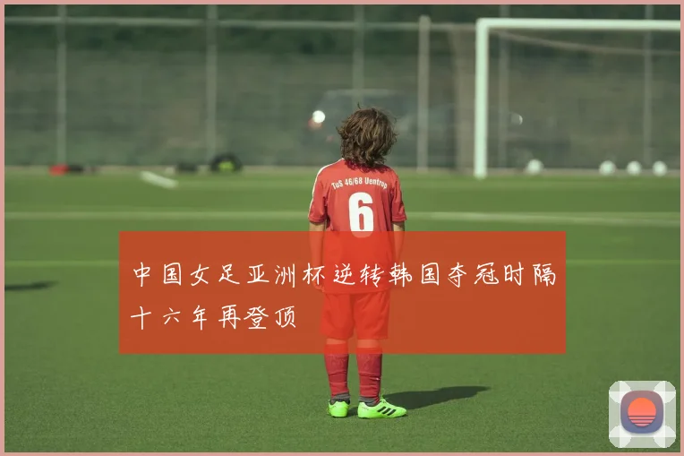 中国女足亚洲杯逆转韩国夺冠时隔十六年再登顶