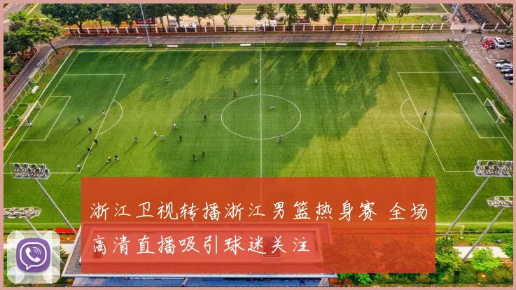 浙江卫视转播浙江男篮热身赛 全场高清直播吸引球迷关注
