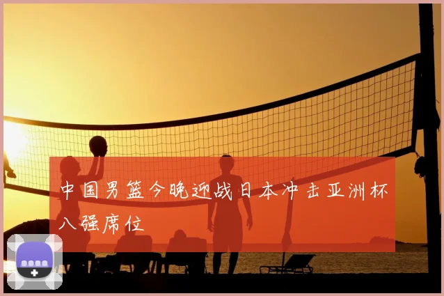 中国男篮今晚迎战日本冲击亚洲杯八强席位