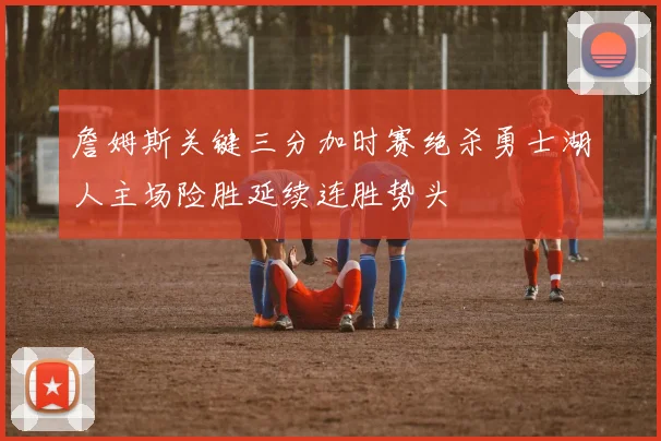 詹姆斯关键三分加时赛绝杀勇士湖人主场险胜延续连胜势头