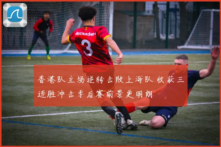 香港队主场逆转击败上海队 收获三连胜冲击季后赛前景更明朗