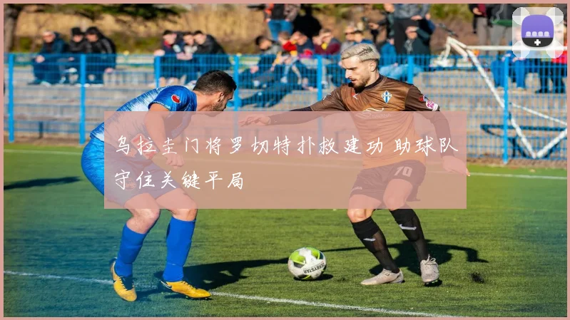乌拉圭门将罗切特扑救建功 助球队守住关键平局