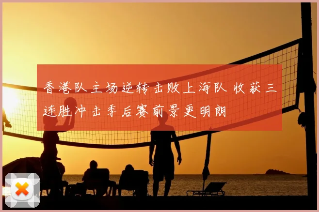 香港队主场逆转击败上海队 收获三连胜冲击季后赛前景更明朗