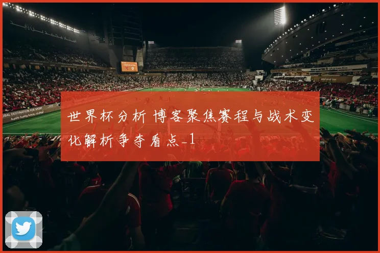 世界杯分析 博客聚焦赛程与战术变化解析争夺看点_1