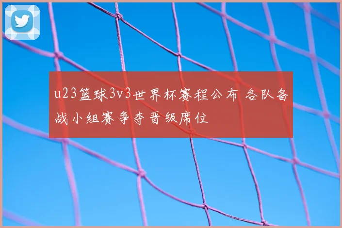 u23篮球3v3世界杯赛程公布 各队备战小组赛争夺晋级席位