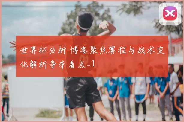 世界杯分析 博客聚焦赛程与战术变化解析争夺看点_1